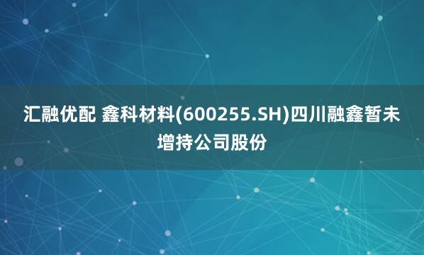 汇融优配 鑫科材料(600255.SH)四川融鑫暂未增持公司股份
