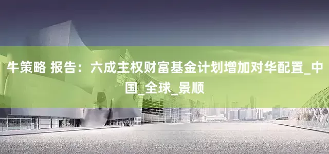 牛策略 报告：六成主权财富基金计划增加对华配置_中国_全球_景顺