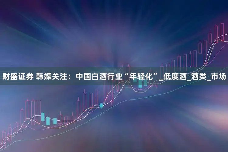 财盛证券 韩媒关注：中国白酒行业“年轻化”_低度酒_酒类_市场