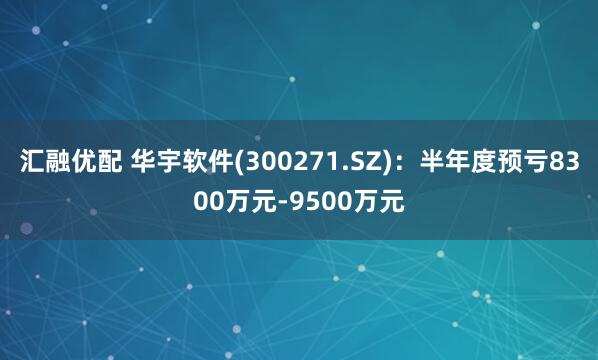 汇融优配 华宇软件(300271.SZ)：半年度预亏8300万元-9500万元