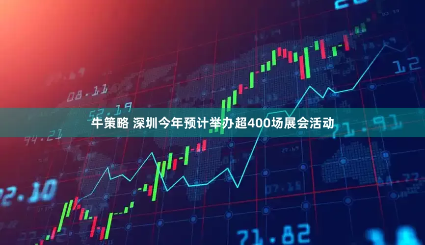 牛策略 深圳今年预计举办超400场展会活动
