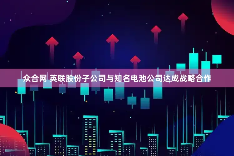 众合网 英联股份子公司与知名电池公司达成战略合作