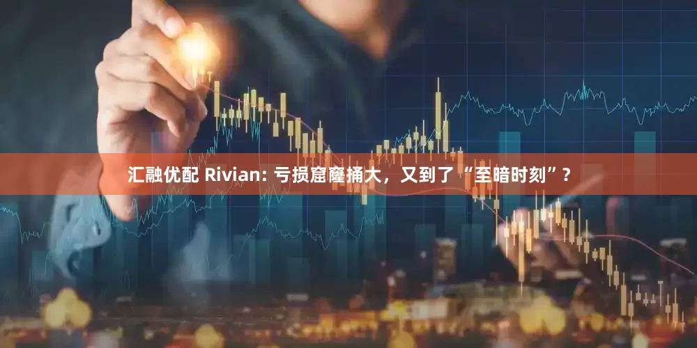 汇融优配 Rivian: 亏损窟窿捅大，又到了 “至暗时刻”？