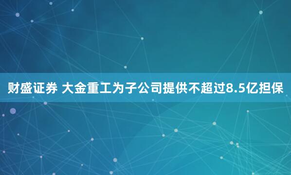 财盛证券 大金重工为子公司提供不超过8.5亿担保