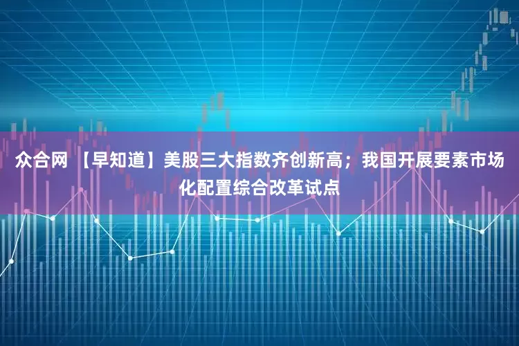 众合网 【早知道】美股三大指数齐创新高；我国开展要素市场化配置综合改革试点