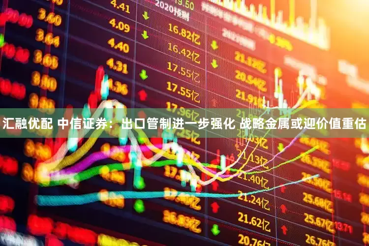 汇融优配 中信证券：出口管制进一步强化 战略金属或迎价值重估